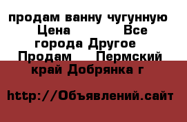  продам ванну чугунную › Цена ­ 7 000 - Все города Другое » Продам   . Пермский край,Добрянка г.
